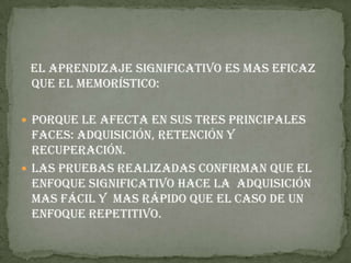 El aprendizaje significativo es mas eficaz
 que el memorístico:

 Porque le afecta en sus tres principales
  faces: adquisición, retención y
  recuperación.
 Las pruebas realizadas confirman que el
  enfoque significativo hace la adquisición
  mas fácil y mas rápido que el caso de un
  enfoque repetitivo.
 
