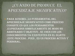  Para ausubel ,lo fundamental del
 aprendizaje significativo como proceso
 consiste en que los pensamientos
 ,expresados simbólicamente de modo no
 arbitrario y objetivo , se unen con los
 conocimientos ya existentes en el sujeto
 .este proceso , pues , es un proceso activo y
 personal.
 