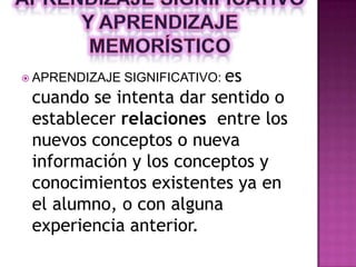  APRENDIZAJE   SIGNIFICATIVO: es
 cuando se intenta dar sentido o
 establecer relaciones entre los
 nuevos conceptos o nueva
 información y los conceptos y
 conocimientos existentes ya en
 el alumno, o con alguna
 experiencia anterior.
 