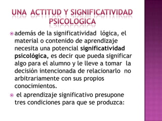  además  de la significatividad lógica, el
 material o contenido de aprendizaje
 necesita una potencial significatividad
 psicológica, es decir que pueda significar
 algo para el alumno y le lleve a tomar la
 decisión intencionada de relacionarlo no
 arbitrariamente con sus propios
 conocimientos.
 el aprendizaje significativo presupone
 tres condiciones para que se produzca:
 