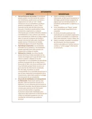 ESTUDIANTES 
                    VENTAJAS                                          DESVENTAJAS 
    •   Aprovechamiento del tiempo. El estudiante          •   Dada la cantidad y variedad de 
        puede acceder a la información de manera               información, es fácil que el estudiante se 
        casi instantánea, puede enviar sus tareas y            distraiga y pierda tiempo navegando en 
        asignaciones con solo un “clic”. Puede                 páginas que no le brinde provecho. El 
        interactuar con sus compañeros y profesor              estudiante puede perder su objetivo y su 
        desde la comodidad de su casa o “ciber”                tiempo. 
        haciendo uso de salas de chat y foros de           •   Si los compañeros son “flojos”, puede 
        discusión. El profesor puede publicar notas,           que el aprendizaje cooperativo no se 
        anotaciones, asignaciones y cualquier                  consolide.  
        información que considere relevante, desde la      •   El interés al estudio pueda que sea 
        comodidad de su casa u oficina y de manera             sustituido por la curiosidad y exploración 
        casi instantánea por medio de su blog o página         en la web en actividades no académicas 
        web. En caso de no disponer de tiempo o                tales como diversión, música, videos, etc.
        equipo instrumental adecuado, el profesor          •   Dada la cantidad, variedad e inmediatez 
        puede mostrar el fenómeno en estudio                   de información, los chicos puedan 
        empleando alguna simulación disponible.                sentirse saturados y en muchos casos se 
    •   Aprendizaje cooperativo. Los estudiantes               remiten a “cortar y pegar” información 
        aprenden con su profesor y  los estudiantes            sin procesarla. 
        pueden aprender entre ellos, gracias a la 
        cooperación y trabajo en equipo.  
    •   Motivación e interés. Los chicos hoy día 
        poseen destrezas innatas asociadas con las 
        nuevas tecnologías por lo que de forma muy 
        natural, aceptan y adoptan el uso del 
        computador en sus actividades de aprendizaje; 
        prefieren la proyección de un video ante la 
        lectura de un libro. Los chicos confiesan estar 
        muy motivados porque tienen acceso a un 
        gran volumen de información actualizada.  
        Por otro lado, el profesor se siente 
        comprometido con su actividad docente por lo 
        que se hace imperativo la actualización de su 
        conocimiento, sobre todo cuando se contagia 
        del entusiasmo de sus estudiantes. 
    •   Desarrollo de habilidades en la búsqueda de 
        la información. Hasta hacen apenas unas 
        décadas, toda una tarde de consulta en la 
        biblioteca, no era suficiente para encontrar la 
        información buscada. Hoy día basta con pocos 
        minutos para saturarnos de información 
        muchas de ellas inútiles o repetidas. 
        Es necesario desarrollar habilidades para 
        seleccionar adecuadamente la información útil 
        y filtrar lo inútil para quedarnos con una 
        cantidad de información que podamos 
        procesar. 
 
 
 