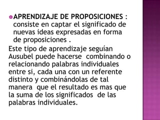  APRENDIZAJE    DE PROPOSICIONES :
  consiste en captar el significado de
  nuevas ideas expresadas en forma
  de proposiciones .
Este tipo de aprendizaje seguían
Ausubel puede hacerse combinando o
relacionando palabras individuales
entre si, cada una con un referente
distinto y combinándolas de tal
manera que el resultado es mas que
la suma de los significados de las
palabras individuales.
 