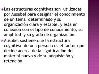  Las estructuras cognitivas son utilizadas
  por Ausubel para designar el conocimiento
  de un tema determinado y su
  organización clara y estable, y esta en
  conexión con el tipo de conocimiento, su
  amplitud y su grado de organización.
 Ausubel sostiene que la estructura
  cognitiva de una persona es el factor que
  decide acerca de la significación del
  material nuevo y de su adquisición y
  retención.
 