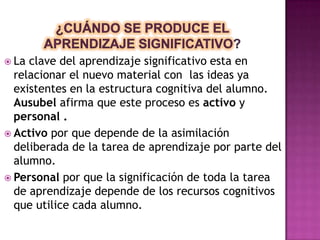  La clave del aprendizaje significativo esta en
  relacionar el nuevo material con las ideas ya
  existentes en la estructura cognitiva del alumno.
  Ausubel afirma que este proceso es activo y
  personal .
 Activo por que depende de la asimilación
  deliberada de la tarea de aprendizaje por parte del
  alumno.
 Personal por que la significación de toda la tarea
  de aprendizaje depende de los recursos cognitivos
  que utilice cada alumno.
 