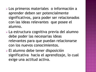  Los primeros materiales o información a
  aprender deben ser potencialmente
  significativos, para poder ser relacionados
  con las ideas relevantes que posee el
  alumno.
 La estructura cognitiva previa del alumno
  debe poder las necesarias ideas
  relevantes para que puedan relacionarse
  con los nuevos conocimientos.
 El alumno debe tener disposición
  significativa hacia el aprendizaje, lo cual
  exige una actitud activa.
 