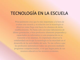 TECNOLOGÍA EN LA ESCUELA
   Principalmente creo que lo más importante a la hora de
    evaluar una escuela y su relación con la tecnología es
    observar como llega esta hacia los alumnos de dicho
  establecimiento. No basta solo con tener laboratorios de
última generación, o bien profesores altamente preparados y
     capacitados en informática si esta preparación no se
      transmite a los alumnos. Es importante observar la
 cotidianidad con la que la tecnología se ha mezclado en el
 desarrollo de las actividades del aula. No me refiero a que
  los profesores automaticen todos sus procesos mediante
 programas computacionales, si no que hagan parte de sus
          recursos educativos los recursos existentes.
 