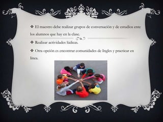  El maestro debe realizar grupos de conversación y de estudios ente
los alumnos que hay en la clase.

 Realizar actividades lúdicas.

 Otra opción es encontrar comunidades de Ingles y practicar en
línea.
 