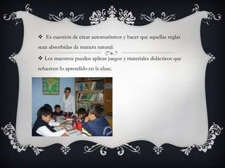  Es cuestión de crear automatismos y hacer que aquellas reglas
sean absorbidas de manera natural.

 Los maestros pueden aplicar juegos y materiales didácticos que
refuercen lo aprendido en la clase.
 