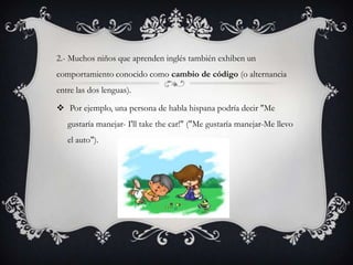 2.- Muchos niños que aprenden inglés también exhiben un
comportamiento conocido como cambio de código (o alternancia
entre las dos lenguas).

 Por ejemplo, una persona de habla hispana podría decir "Me
   gustaría manejar- I'll take the car!" ("Me gustaría manejar-Me llevo
   el auto").
 