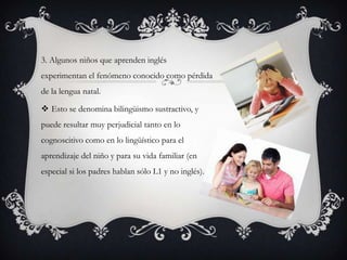 3. Algunos niños que aprenden inglés
experimentan el fenómeno conocido como pérdida
de la lengua natal.

 Esto se denomina bilingüismo sustractivo, y
puede resultar muy perjudicial tanto en lo
cognoscitivo como en lo lingüístico para el
aprendizaje del niño y para su vida familiar (en
especial si los padres hablan sólo L1 y no inglés).
 