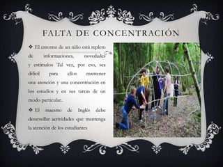 FA LTA D E C O N C E N T R AC I Ó N
 El entorno de un niño está repleto
de        informaciones,        novedades
y estímulos Tal vez, por eso, sea
difícil     para     ellos       mantener
una atención y una concentración en
los estudios y en sus tareas de un
modo particular..
 El      maestro    de      Inglés   debe
desarrollar actividades que mantenga
la atención de los estudiantes
 