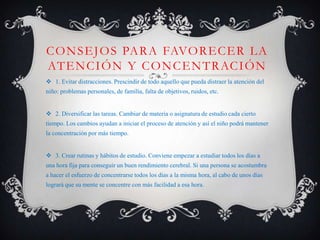 C O N S E J O S PA R A FAVO R E C E R L A
AT E N C I Ó N Y C O N C E N T R AC I Ó N
 1. Evitar distracciones. Prescindir de todo aquello que pueda distraer la atención del
niño: problemas personales, de familia, falta de objetivos, ruidos, etc.


 2. Diversificar las tareas. Cambiar de materia o asignatura de estudio cada cierto
tiempo. Los cambios ayudan a iniciar el proceso de atención y así el niño podrá mantener
la concentración por más tiempo.


 3. Crear rutinas y hábitos de estudio. Conviene empezar a estudiar todos los días a
una hora fija para conseguir un buen rendimiento cerebral. Si una persona se acostumbra
a hacer el esfuerzo de concentrarse todos los días a la misma hora, al cabo de unos días
logrará que su mente se concentre con más facilidad a esa hora.
 