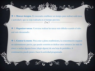  4. Marcar tiempos. Es necesario establecer un tiempo para realizar cada tarea
o actividad y que se exija realizarla en el tiempo previsto.


 5. Organizar tareas. Conviene realizar las tareas más difíciles cuando el niño
esté más descansado.


 6. Centrar la mente. Para estar a pleno rendimiento, la concentración requiere
un calentamiento previo, que puede consistir en dedicar unos minutos (no más de
cinco) a tachar algunas letras (elegir alguna) de una hoja de periódico. A
continuación, puede pasar a hacer la actividad programada.
 