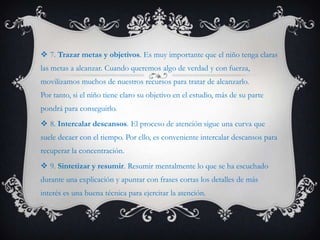  7. Trazar metas y objetivos. Es muy importante que el niño tenga claras
las metas a alcanzar. Cuando queremos algo de verdad y con fuerza,
movilizamos muchos de nuestros recursos para tratar de alcanzarlo.
Por tanto, si el niño tiene claro su objetivo en el estudio, más de su parte
pondrá para conseguirlo.
 8. Intercalar descansos. El proceso de atención sigue una curva que
suele decaer con el tiempo. Por ello, es conveniente intercalar descansos para
recuperar la concentración.
 9. Sintetizar y resumir. Resumir mentalmente lo que se ha escuchado
durante una explicación y apuntar con frases cortas los detalles de más
interés es una buena técnica para ejercitar la atención.
 