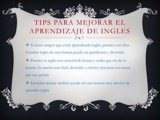 TIPS PARA MEJORAR EL
  APRENDIZAJE DE INGLES
 Si tienes amigos que están aprendiendo inglés, practica con ellos.
Estudiar inglés de esta manera puede ser gratificante y divertido.

 Practica tu inglés con material de lectura y audio que sea de tu
interés. Es mucho más fácil, divertido y efectivo practicar con temas
que nos gustan.

 Escuchar música también puede ser una manera muy efectiva de
aprender inglés.
 