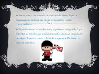  Ten en cuenta que entender un concepto del idioma inglés, no
necesariamente significa que podrás reproducir los sonidos
correspondientes.

 Habla sin miedo. En muchos casos el problema más grande al que
enfrentan las personas que aprenden un nuevo idioma es su miedo. Se
preocupan de parecer tontos o de hablar torpemente. Por favor no
caigas en este error.
 