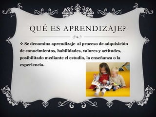QUÉ ES APRENDIZAJE?
 Se denomina aprendizaje al proceso de adquisición
de conocimientos, habilidades, valores y actitudes,
posibilitado mediante el estudio, la enseñanza o la
experiencia.
 