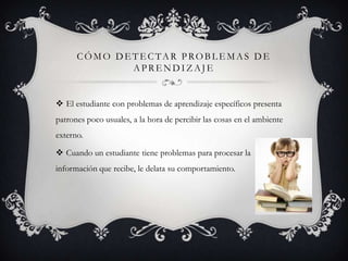 CÓMO DETECTAR PROBLEMAS DE
             APRENDIZAJE


 El estudiante con problemas de aprendizaje específicos presenta
patrones poco usuales, a la hora de percibir las cosas en el ambiente
externo.

 Cuando un estudiante tiene problemas para procesar la
información que recibe, le delata su comportamiento.
 