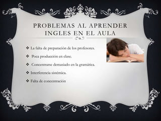 P RO B L E M A S A L A P R E N D E R
        I N G L E S E N E L AU L A

 La falta de preparación de los profesores.

 Poca producción en clase.

 Concentrarse demasiado en la gramática.

 Interferencia sistémica.

 Falta de concentración
 