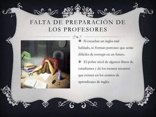 FA LTA D E P R E PA R AC I Ó N D E
      L O S P RO F E S O R E S
                  Al escuchar un ingles mal
                 hablado, se forman patrones que serán
                 difíciles de corregir en un futuro.

                  El pobre nivel de algunos libros de

                 estudiantes y de los escasos recursos
                 que existen en los centros de
                 aprendizajes de inglés.
 