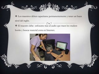  Los maestros deben capacitarse permanentemente y tener un buen
nivel del inglés.

 El maestro debe enfocarse mas al audio que traen los student
books y buscar material extra en Internet.
 