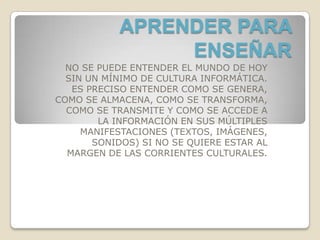 APRENDER PARA
                 ENSEÑAR
  NO SE PUEDE ENTENDER EL MUNDO DE HOY
  SIN UN MÍNIMO DE CULTURA INFORMÁTICA.
   ES PRECISO ENTENDER COMO SE GENERA,
COMO SE ALMACENA, COMO SE TRANSFORMA,
  COMO SE TRANSMITE Y COMO SE ACCEDE A
        LA INFORMACIÓN EN SUS MÚLTIPLES
     MANIFESTACIONES (TEXTOS, IMÁGENES,
       SONIDOS) SI NO SE QUIERE ESTAR AL
  MARGEN DE LAS CORRIENTES CULTURALES.
 