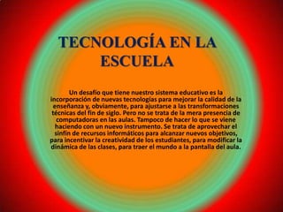 TECNOLOGÍA EN LA
      ESCUELA
        Un desafío que tiene nuestro sistema educativo es la
incorporación de nuevas tecnologías para mejorar la calidad de la
  enseñanza y, obviamente, para ajustarse a las transformaciones
 técnicas del fin de siglo. Pero no se trata de la mera presencia de
   computadoras en las aulas. Tampoco de hacer lo que se viene
   haciendo con un nuevo instrumento. Se trata de aprovechar el
  sinfín de recursos informáticos para alcanzar nuevos objetivos,
para incentivar la creatividad de los estudiantes, para modificar la
dinámica de las clases, para traer el mundo a la pantalla del aula.
 
