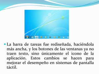  La barra de tareas fue rediseñada, haciéndola
 más ancha, y los botones de las ventanas ya no
 traen texto, sino únicamente el icono de la
 aplicación. Estos cambios se hacen para
 mejorar el desempeño en sistemas de pantalla
 táctil.
 