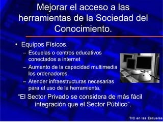Mejorar el acceso a las
 herramientas de la Sociedad del
         Conocimiento.
• Equipos Físicos.
  – Escuelas o centros educativos
    conectados a internet
  – Aumento de la capacidad multimedia         de
    los ordenadores.
  – Atender infraestructuras necesarias
    para el uso de la herramienta.
“El Sector Privado se considera de más fácil
      integración que el Sector Público”.

                                          TIC en las Escuelas
 