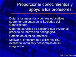 Proporcionar conocimientos y
            apoyo a los profesores.

• Dotar a los maestros y centros educativos
  sobre herramientas de la Sociedad del
  Conocimiento.
• Dotar de servicios de asesoría que ayuden al
  proceso de innovación pedagógica.
• Cambio en el rol del profesor.
• Motivar al profesorado a utilizar la TIC,
  explicarle ventajas y desventajas de su
  integración.

                                       TIC en las Escuelas
 