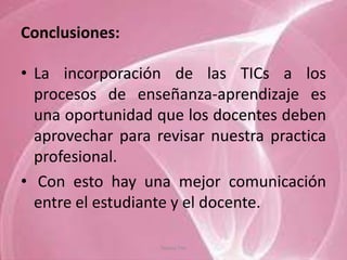 Conclusiones:

• La incorporación de las TICs a los
  procesos de enseñanza-aprendizaje es
  una oportunidad que los docentes deben
  aprovechar para revisar nuestra practica
  profesional.
• Con esto hay una mejor comunicación
  entre el estudiante y el docente.

                   Tannia Tite
 