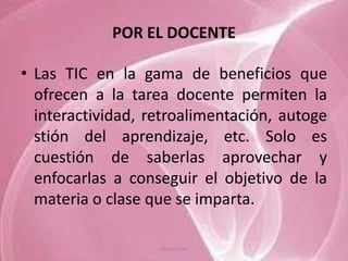 POR EL DOCENTE

• Las TIC en la gama de beneficios que
  ofrecen a la tarea docente permiten la
  interactividad, retroalimentación, autoge
  stión del aprendizaje, etc. Solo es
  cuestión de saberlas aprovechar y
  enfocarlas a conseguir el objetivo de la
  materia o clase que se imparta.

                   Tannia Tite
 
