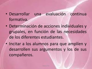 • Desarrollar una evaluación continua
  formativa.
• Determinación de acciones individuales y
  grupales, en función de las necesidades
  de los diferentes estudiantes.
• Incitar a los alumnos para que amplíen y
  desarrollen sus argumentos y los de sus
  compañeros.

                   Tannia Tite
 