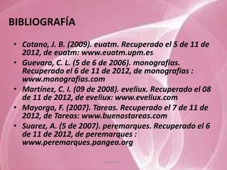 BIBLIOGRAFÍA
• Cotano, J. B. (2009). euatm. Recuperado el 5 de 11 de
  2012, de euatm: www.euatm.upm.es
• Guevara, C. L. (5 de 6 de 2006). monografias.
  Recuperado el 6 de 11 de 2012, de monografias :
  www.monografias.com
• Martínez, C. I. (09 de 2008). eveliux. Recuperado el 08
  de 11 de 2012, de eveliux: www.eveliux.com
• Mayorga, F. (2007). Tareas. Recuperado el 7 de 11 de
  2012, de Tareas: www.buenastareas.com
• Suarez, A. (5 de 2007). peremarques. Recuperado el 6
  de 11 de 2012, de peremarques :
  www.peremarques.pangea.org

                          Tannia Tite
 