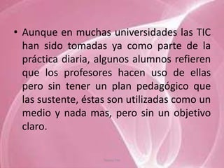 • Aunque en muchas universidades las TIC
  han sido tomadas ya como parte de la
  práctica diaria, algunos alumnos refieren
  que los profesores hacen uso de ellas
  pero sin tener un plan pedagógico que
  las sustente, éstas son utilizadas como un
  medio y nada mas, pero sin un objetivo
  claro.

                    Tannia Tite
 