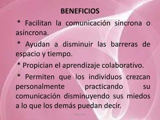 BENEFICIOS
* Facilitan la comunicación síncrona o
asíncrona.
* Ayudan a disminuir las barreras de
espacio y tiempo.
* Propician el aprendizaje colaborativo.
* Permiten que los individuos crezcan
personalmente        practicando       su
comunicación disminuyendo sus miedos
a lo que los demás puedan decir.
                 Tannia Tite
 