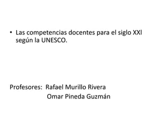 • Las competencias docentes para el siglo XXl
  según la UNESCO.




Profesores: Rafael Murillo Rivera
            Omar Pineda Guzmán
 