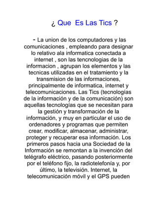 ¿ Que Es Las Tics ?

    - La union de los computadores y las
comunicaciones , empleando para designar
     lo relativo ala informatica conectada a
       internet , son las tencnologias de la
  informacion , agrupan los elementos y las
    tecnicas utilizadas en el tratamiento y la
        transmision de las informaciones,
    principalmente de informatica, internet y
 telecomunicaciones. Las Tics (tecnologías
de la información y de la comunicación) son
aquellas tecnologías que se necesitan para
         la gestión y transformación de la
 información, y muy en particular el uso de
    ordenadores y programas que permiten
    crear, modificar, almacenar, administrar,
 proteger y recuperar esa información. Los
  primeros pasos hacia una Sociedad de la
Información se remontan a la invención del
telégrafo eléctrico, pasando posteriormente
  por el teléfono fijo, la radiotelefonía y, por
          último, la televisión. Internet, la
   telecomunicación móvil y el GPS pueden
 