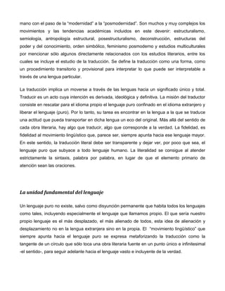 mano con el paso de la “modernidad” a la “posmodernidad”. Son muchos y muy complejos los
movimientos y las tendencias académicas incluidos en este devenir: estructuralismo,
semiología, antropología estructural, posestructuralismo, deconstrucción, estructuras del
poder y del conocimiento, orden simbólico, feminismo posmoderno y estudios multiculturales
por mencionar sólo algunos directamente relacionados con los estudios literarios, entre los
cuales se incluye el estudio de la traducción. Se define la traducción como una forma, como
un procedimiento transitorio y provisional para interpretar lo que puede ser interpretable a
través de una lengua particular.

La traducción implica un moverse a través de las lenguas hacia un significado único y total.
Traducir es un acto cuya intención es derivada, ideológica y definitiva. La misión del traductor
consiste en rescatar para el idioma propio el lenguaje puro confinado en el idioma extranjero y
liberar el lenguaje (puro). Por lo tanto, su tarea es encontrar en la lengua a la que se traduce
una actitud que pueda transportar en dicha lengua un eco del original. Más allá del sentido de
cada obra literaria, hay algo que traducir, algo que corresponde a la verdad. La fidelidad, es
fidelidad al movimiento lingüístico que, parece ser, siempre apunta hacia ese lenguaje mayor.
En este sentido, la traducción literal debe ser transparente y dejar ver, por poco que sea, el
lenguaje puro que subyace a todo lenguaje humano. La literalidad se consigue al atender
estrictamente la sintaxis, palabra por palabra, en lugar de que el elemento primario de
atención sean las oraciones.




La unidad fundamental del lenguaje

Un lenguaje puro no existe, salvo como disyunción permanente que habita todos los lenguajes
como tales, incluyendo especialmente el lenguaje que llamamos propio. El que sería nuestro
propio lenguaje es el más desplazado, el más alienado de todos, esta idea de alienación y
desplazamiento no en la lengua extranjera sino en la propia. El “movimiento lingüístico” que
siempre apunta hacia el lenguaje puro se expresa metaforizando la traducción como la
tangente de un círculo que sólo toca una obra literaria fuente en un punto único e infinitesimal
-el sentido-, para seguir adelante hacia el lenguaje vasto e incluyente de la verdad.
 