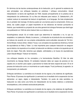 En términos de las teorías contemporáneas de la traducción, por lo general la existencia de
seis principales: Los enfoques basados en prácticas / enfoque comunicativo: Actual
interpretación: la teoría del significado de TISS, basada principalmente en la práctica de la
interpretación de conferencias. En su libro de intérprete para traducir, D. Seleskovitch y M.
Lederer sostuvo la necesidad de traducir el significado, no el lenguaje. Se trata simplemente
de un portador del mensaje. El idioma puede ser una barrera para la comprensión. Entre sus
obras, las cuales juegan un papel importante en los esfuerzos de teorizar puntuando la
historia, que mantendrá su proyecto de una obra general de la lengua francesa que dará lugar
a la publicación en 1540 de cómo traducir bien a un idioma a otro.

Sociolingüística actual: Es el molde social que determina lo traducible o no, lo que es
aceptable o no (selección, filtrado, la censura...). el traductor es el producto de una sociedad y
se traduce de acuerdo con sus propios antecedentes socio-culturales (escuela de Tel Aviv:
Annie Brisset, Incluso Zohar, Gideon Toury). Los conceptos de equivalencia dinámica y formal
de equivalencia en Nida y Taber. Lo más importante para cualquier traducción es asegurar
que el efecto a la izquierda en la unidad, la traducción es idéntica o similar a la izquierda por el
texto de origen. Para ello, tenemos que adaptar, aclimatados y en busca de equivalencias
(Jean Claude Margot. Traducir sin traición).

Los enfoques basados en los conceptos y la hermenéutica filosófica: El líder de este
movimiento es George Steiner. El verdadero traductor debe ser capaz de ponerse en los
zapatos de un escritor para captar y aprovechar la media del texto original del autor. Él ve el
proceso de traducción como un movimiento en cuatro etapas: Trust (confianza), la agresión, la
incorporación y la restitución

Enfoques semióticos: La semiótica es el estudio de los signos y los sistemas de significado.
Para Peirce: El proceso de significación (o semiosis) es el resultado de la cooperación de tres
elementos: un signo, objeto e interpretante. También. Un punto de vista semiótico, la
traducción es vista como una forma de interpretación de los textos relativos a contenidos
enciclopédicos y otro contexto sociocultural particular.

Enfoques semióticos: La semiótica es el estudio de los signos y los sistemas de significado.
Para Peirce: El proceso de significación (o semiosis) es el resultado de la cooperación de tres
 