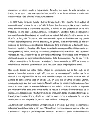 elementos: un signo, objeto e interpretante. También. Un punto de vista semiótico, la
traducción es vista como una forma de interpretación de los textos relativos a contenidos
enciclopédicos y otro contexto sociocultural particular.

. En 1923 Walter Benjamin, filósofo y teórico literario (Berlín, 1894–España, 1940), publicó el
ensayo titulado “La tarea del traductor” (Die Aufgabe des Übersetzers). Nació, como muchas
otras aproximaciones a la actividad traductora, a manera de una presentación de la obra
traducida, en este caso, Tableaux parisiens, de Baudelaire. Este texto habría de convertirse
en una referencia obligada para los estudiosos, no sólo de la traducción, sino también de la
filosofía del lenguaje. Cincuenta y dos años después, apareció otro texto que muy pronto
cobraría capital importancia en esta disciplina y, en general, en las humanidades. Se trata de
una obra de dimensiones considerables dedicada de lleno al análisis de la traducción como
fenómeno lingüístico y filosófico: After Babel. Aspects of Language and Translation, escrita por
George (Francis) Steiner, escritor y crítico estadounidense nacido en París en 1929, de padres
vieneses. En 1983, en el seno de las conferencias Messenge pronunciadas en la Universidad
de Cornell, uno de los exponentes más destacados de la deconstrucción, Paul de Man (1919-
1983) comentó el texto de Benjamin. La publicación de esa ponencia, en 1986, se suma a la
lista de textos relevantes para el estudio de la traducción desde una perspectiva teórica.

Bien puede decirse que estos relatos reflejan las orientaciones que se han dado en el
quehacer humanista durante el siglo XX, pues van de una concepción totalizadora de la
realidad a una fragmentación de ésta. Una visión cronológica nos permite apreciar cómo el
primero de estos autores nació en el siglo XIX, en tanto que el último en nacer, Steiner,
afortunadamente aún vive entre nosotros. No sólo se trata de pensadores famosos que han
sufrido en carne propia los avatares de la centuria más violenta, se trata también de un paseo
por los últimos cien años. Una época donde se discute la arbitraria fragmentariedad de la
realidad, donde las ciencias y las humanidades se entreveran, donde empieza a tener lugar la
investigación interdisciplinaria, donde se cuestiona -sobre todo- la existencia de una sola
verdad, de una sola interpretación, de una intencionalidad del lenguaje.

Así, la traducción es el fragmento de un fragmento, es la prueba de que uno de los fragmentos
(el original) puede fragmentarse aún más. “El significado nunca se alcanza”, porque no hay tal.
La traducción comprueba que el original es inestable. La traducción es una actividad derivada
 