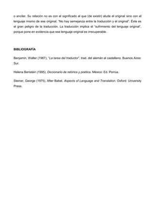 o ancilar. Su relación no es con el significado al que (de existir) alude el original sino con el
lenguaje mismo de ese original. “No hay semejanza entre la traducción y el original”. Éste es
el gran peligro de la traducción. La traducción implica el “sufrimiento del lenguaje original”,
porque pone en evidencia que ese lenguaje original es irrecuperable.




BIBLIOGRAFÍA

Benjamin, Walter (1967), “La tarea del traductor”, trad. del alemán al castellano. Buenos Aires:
Sur.

Helena Beristáin (1995), Diccionario de retórica y poética. México: Ed. Porrúa.

Steiner, George (1975), After Babel. Aspects of Language and Translation. Oxford: University
Press.
 