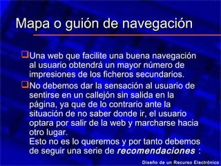 Mapa o guión de navegación

Una web que facilite una buena navegación
 al usuario obtendrá un mayor número de
 impresiones de los ficheros secundarios.
No debemos dar la sensación al usuario de
 sentirse en un callejón sin salida en la
 página, ya que de lo contrario ante la
 situación de no saber donde ir, el usuario
 optara por salir de la web y marcharse hacia
 otro lugar.
 Esto no es lo queremos y por tanto debemos
 de seguir una serie de recomendaciones :
                              Diseño de un Recurso Electrónico
 