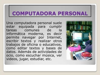 COMPUTADORA PERSONAL
Una computadora personal suele
estar equipada para cumplir
tareas     comunes        de   la
informática moderna, es decir
permite navegar por Internet,
escribir textos y realizar otros
trabajos de oficina o educativos,
como editar textos y bases de
datos. Además de actividades de
ocio, como escuchar música, ver
videos, jugar, estudiar, etc.
 