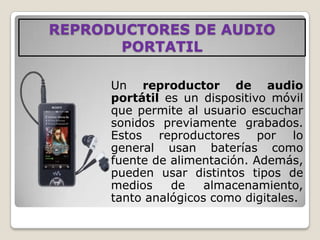 REPRODUCTORES DE AUDIO
       PORTATIL

      Un reproductor de audio
      portátil es un dispositivo móvil
      que permite al usuario escuchar
      sonidos previamente grabados.
      Estos reproductores por lo
      general usan baterías como
      fuente de alimentación. Además,
      pueden usar distintos tipos de
      medios    de    almacenamiento,
      tanto analógicos como digitales.
 
