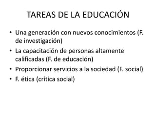 TAREAS DE LA EDUCACIÓN
• Una generación con nuevos conocimientos (F.
  de investigación)
• La capacitación de personas altamente
  calificadas (F. de educación)
• Proporcionar servicios a la sociedad (F. social)
• F. ética (crítica social)
 