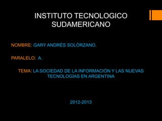 INSTITUTO TECNOLOGICO
            SUDAMERICANO

NOMBRE: GARY ANDRÉS SOLÓRZANO.

PARALELO: A.

  TEMA: LA SOCIEDAD DE LA INFORMACIÓN Y LAS NUEVAS
             TECNOLOGÍAS EN ARGENTINA




                     2012-2013
 
