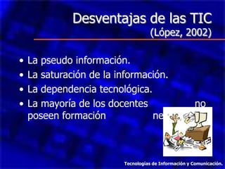 Desventajas de las TIC
                                    (López, 2002)

•   La pseudo información.
•   La saturación de la información.
•   La dependencia tecnológica.
•   La mayoría de los docentes           no
    poseen formación            necesaria.



                         Tecnologías de Información y Comunicación.
 