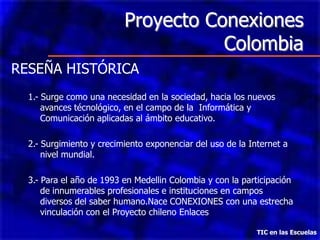 Proyecto Conexiones
                                     Colombia
RESEÑA HISTÓRICA
  1.- Surge como una necesidad en la sociedad, hacia los nuevos
      avances técnológico, en el campo de la Informática y
      Comunicación aplicadas al ámbito educativo.

  2.- Surgimiento y crecimiento exponenciar del uso de la Internet a
      nivel mundial.

  3.- Para el año de 1993 en Medellin Colombia y con la participación
      de innumerables profesionales e instituciones en campos
      diversos del saber humano.Nace CONEXIONES con una estrecha
      vinculación con el Proyecto chileno Enlaces

                                                            TIC en las Escuelas
 