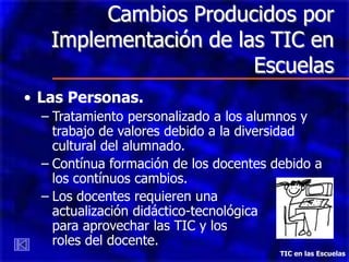 Cambios Producidos por
   Implementación de las TIC en
                       Escuelas
• Las Personas.
  – Tratamiento personalizado a los alumnos y
    trabajo de valores debido a la diversidad
    cultural del alumnado.
  – Contínua formación de los docentes debido a
    los contínuos cambios.
  – Los docentes requieren una
    actualización didáctico-tecnológica
    para aprovechar las TIC y los
    roles del docente.
                                        TIC en las Escuelas
 